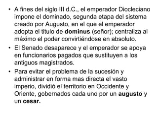 • A fines del siglo III d.C., el emperador Diocleciano
  impone el dominado, segunda etapa del sistema
  creado por Augusto, en el que el emperador
  adopta el titulo de dominus (señor); centraliza al
  máximo el poder convirtiéndose en absoluto.
• El Senado desaparece y el emperador se apoya
  en funcionarios pagados que sustituyen a los
  antiguos magistrados.
• Para evitar el problema de la sucesión y
  administrar en forma mas directa el vasto
  imperio, dividió el territorio en Occidente y
  Oriente, gobernados cada uno por un augusto y
  un cesar.
 