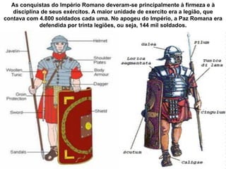 As conquistas do Império Romano deveram-se principalmente à firmeza e à
   disciplina de seus exércitos. A maior unidade de exercito era a legião, que
contava com 4.800 soldados cada uma. No apogeu do Império, a Paz Romana era
             defendida por trinta legiões, ou seja, 144 mil soldados.
 