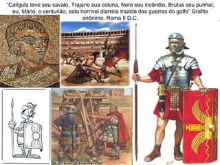 “Calígula teve seu cavalo, Trajano sua coluna, Nero seu incêndio, Brutus seu punhal,
  eu, Mário, o centurião, esta horrível diarréia trazida das guerras do golfo” Grafite
                                anônimo. Roma II D.C.
 