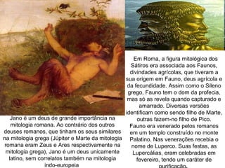 Em Roma, a figura mitológica dos
                                                   Sátiros era associada aos Faunos,
                                                   divindades agrícolas, que tiveram a
                                                 sua origem em Fauno, deus agrícola e
                                                  da fecundidade. Assim como o Sileno
                                                  grego, Fauno tem o dom da profecia,
                                                  mas só as revela quando capturado e
                                                       amarrado. Diversas versões
                                                 identificam como sendo filho de Marte,
   Jano é um deus de grande importância na            outras fazem-no filho de Pico.
   mitologia romana. Ao contrário dos outros       Fauno era venerado pelos romanos
deuses romanos, que tinham os seus similares       em um templo construído no monte
na mitologia grega (Júpiter e Marte da mitologia Palatino. Nas venerações recebia o
romana eram Zeus e Ares respectivamente na          nome de Luperco. Suas festas, as
 mitologia grega), Jano é um deus unicamente        Lupercálias, eram celebradas em
  latino, sem correlatos também na mitologia          fevereiro, tendo um caráter de
                 indo-europeia
 