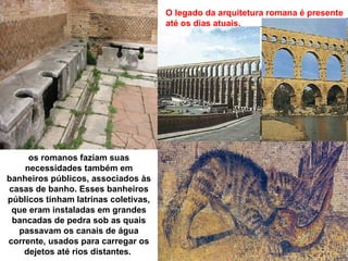 O legado da arquitetura romana é presente
                                      até os dias atuais.




     os romanos faziam suas
    necessidades também em
banheiros públicos, associados às
casas de banho. Esses banheiros
públicos tinham latrinas coletivas,
 que eram instaladas em grandes
 bancadas de pedra sob as quais
  passavam os canais de água
corrente, usados para carregar os
    dejetos até rios distantes.
 