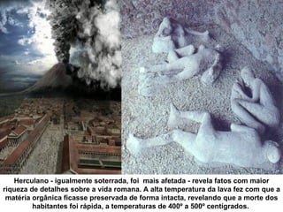 Herculano - igualmente soterrada, foi mais afetada - revela fatos com maior
riqueza de detalhes sobre a vida romana. A alta temperatura da lava fez com que a
 matéria orgânica ficasse preservada de forma intacta, revelando que a morte dos
         habitantes foi rápida, a temperaturas de 400º a 500º centígrados.
 