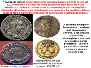 A civilização romana desenvolveu-se na península Itálica a partir do século VIII
      a.C., inicialmente na cidade de Roma. Durante os seus doze séculos de
    existência, a civilização romana transitou da monarquia para uma república
oligárquica até se tornar num vasto império que dominou a Europa Ocidental e ao
  redor de todo o mar Mediterrâneo através da conquista e assimilação cultural.




                                                         A economia do império
                                                        Romano teve como base
                                                            uma única moeda
                                                         corrente, a cobrança de
                                                               baixas tarifas
                                                        alfandegárias e uma rede
                                                           de estradas e portos
                                                          protegidos. Tudo isso
                                                          para facilitar as trocas
                                                           comerciais entre as
                                                              várias regiões.


                               Moeda romana em ouro
                             representando as duas faces
Moeda cunhada por Valeriano I de Janus - 225-212 a.C.
 