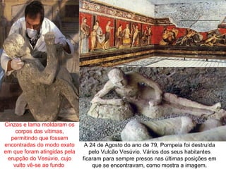 Cinzas e lama moldaram os
    corpos das vítimas,
  permitindo que fossem
encontradas do modo exato      A 24 de Agosto do ano de 79, Pompeia foi destruída
em que foram atingidas pela      pelo Vulcão Vesúvio. Vários dos seus habitantes
 erupção do Vesúvio, cujo     ficaram para sempre presos nas últimas posições em
   vulto vê-se ao fundo           que se encontravam, como mostra a imagem.
 