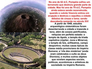 No ano de 62 d.C, Pompéia sofreu um
terremoto que destruiu grande parte da
cidade. Mas foi ano de 79 d.C, Pompéia
    ainda estava sendo reconstruída,
  quando o vulcão Vesúvio entrou em
erupção e destruiu e sepultou a cidade
    debaixo de cinzas e lama; sendo
   descoberta somente no século XVI
       A partir de 1949, estudos
   arqueológico sistemáticos foram
 desenterrando a cidade e trazendo à
  tona, além de corpos petrificados,
    relíquias em perfeito estado: o
 templo de Apolo, o templo da tríade
 capitolina (Júpiter, Juno e Minerva),
 o templo de Ísis, anfiteatros, campo
 desportivo; muitas casas típicas da
classe média provinciana do Império
 Romano; a 'vila dos mistérios' (onde
   eram celebrados o culto ao deus
  Dionísio), e muitos outros objetos
    que revelam aspectos sociais,
políticos, econômicos e artísticos da
    sociedade no Império Romano.
 