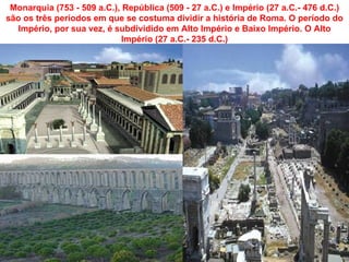 Monarquia (753 - 509 a.C.), República (509 - 27 a.C.) e Império (27 a.C.- 476 d.C.)
são os três períodos em que se costuma dividir a história de Roma. O período do
   Império, por sua vez, é subdividido em Alto Império e Baixo Império. O Alto
                             Império (27 a.C.- 235 d.C.)
 