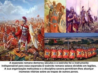 A expansão romana demorou séculos e o exército foi o instrumento
indispensável para essa expansão.O exército romano estava dividido em legiões.
  A sua organização meticulosa e a disciplina severa permitiram-lhes alcançar
              inúmeras vitórias sobre as tropas de outros povos.
 