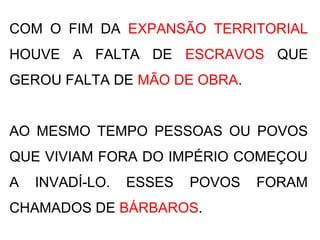 COM O FIM DA EXPANSÃO TERRITORIAL
HOUVE A FALTA DE ESCRAVOS QUE
GEROU FALTA DE MÃO DE OBRA.
AO MESMO TEMPO PESSOAS OU POVOS
QUE VIVIAM FORA DO IMPÉRIO COMEÇOU
A INVADÍ-LO. ESSES POVOS FORAM
CHAMADOS DE BÁRBAROS.
 