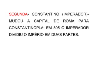 SEGUNDA- CONSTANTINO (IMPERADOR)-
MUDOU A CAPITAL DE ROMA PARA
CONSTANTINOPLA. EM 395 O IMPERADOR
DIVIDIU O IMPÉRIO EM DUAS PARTES.
 