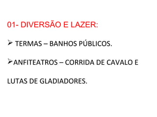 01- DIVERSÃO E LAZER:
 TERMAS – BANHOS PÚBLICOS.
ANFITEATROS – CORRIDA DE CAVALO E
LUTAS DE GLADIADORES.
 