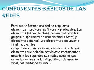 Componentes básicos de las
redes
Para poder formar una red se requieren
elementos: hardware, software y protocolos. Los
elementos físicos se clasifican en dos grandes
grupos: dispositivos de usuario final (hosts) y
dispositivos de red. Los dispositivos de usuario
final incluyen los
computadores, impresoras, escáneres, y demás
elementos que brindan servicios directamente al
usuario y los segundos son todos aquellos que
conectan entre sí a los dispositivos de usuario
final, posibilitando su interc
 