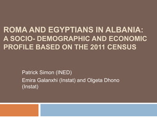 ROMA AND EGYPTIANS IN ALBANIA:
A SOCIO- DEMOGRAPHIC AND ECONOMIC
PROFILE BASED ON THE 2011 CENSUS
Patrick Simon (INED)
Emira Galanxhi (Instat) and Olgeta Dhono
(Instat)
 