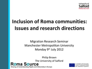 Inclusion of Roma communities:
 Issues and research directions

        Migration Research Seminar
     Manchester Metropolitan University
           Monday 9th July 2012

                 Philip Brown
            The University of Salford
 