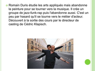  Romain Duris étudie les arts appliqués mais abandonne
la peinture pour se tourner vers la musique. Il crée un
groupe de jazz-funk-rap puis l'abandonne aussi. C'est un
peu par hasard qu'il se tourne vers le métier d'acteur.
Découvert à la sortie des cours par le directeur de
casting de Cédric Klapisch.
 