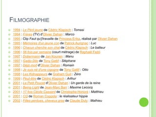 FILMOGRAPHIE
 1994 : Le Péril jeune de Cédric Klapisch : Tomasi
 1994 : Frères (TV) d'Olivier Dahan : Marco
 1995 : Clip Faut qu'j'travaille de Princess Erika, réalisé par Olivier Dahan
 1995 : Mémoires d'un jeune con de Patrick Aurignac : Luc
 1996 : Chacun cherche son chat de Cédric Klapisch : Le batteur
 1996 : 56 fois par semaine (court métrage) de Raphaël Fejtö
 1997 : Dobermann de Jan Kounen : Manu
 1997 : Gadjo Dilo de Tony Gatlif : Stéphane
 1997 : Déjà mort d'Olivier Dahan : Romain
 1998 : Je suis né d'une cigogne de Tony Gatlif : Otto
 1998 : Les Kidnappeurs de Graham Guit : Zéro
 1999 : Peut-être de Cédric Klapisch : Arthur
 2001 : Le Petit Poucet d'Olivier Dahan : Un garde de la reine
 2001 : Being Light de Jean-Marc Barr : Maxime Lecocq
 2001 : 17 fois Cécile Cassard de Christophe Honoré : Matthieu
 2001 : CQ de Roman Coppola : le réalisateur hippie
 2002 : Filles perdues, cheveux gras de Claude Duty : Mathieu
 
