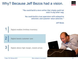 Why? Because Jeff Bezos had a vision.
                             “You could build a store online that simply could not
                                                           exist in any other way.

                                You could build a true superstore with exhaustive
                                        selection; and customer value selection.”

                                                                        Jeff Bezos


 1           Digital enables limitless inventory




 2           Digital boosts customer care




 3           Digital allows high margin, lowest prices




 Friday 17th February 2012               Why is Amazon so successful?                10
 