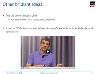 Other brilliant ideas.

•  Digital driven supply chain
     Ø  Amazon hired from the expert, Walmart.


•  Amazon Web Services monetizes Amazon’s know-how in scalability and
  reliability.




  Friday 17th February 2012      Why is Amazon so successful?      15
 