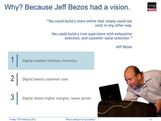 Why? Because Jeff Bezos had a vision.
                             “You could build a store online that simply could not
                                                           exist in any other way.

                                You could build a true superstore with exhaustive
                                        selection; and customer value selection.”

                                                                        Jeff Bezos


 1           Digital enables limitless inventory




 2           Digital boosts customer care




 3           Digital allows higher margins, lower prices




 Friday 17th February 2012               Why is Amazon so successful?                6
 