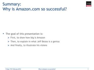 Summary:
Why is Amazon.com so successful?




•  The goal of this presentation is:
     Ø  First, to show how big is Amazon
     Ø  Then, to explain in what Jeff Bezos is a genius
     Ø  And finally, to illustrate his visions




  Friday 17th February 2012          Why is Amazon so successful?   1
 