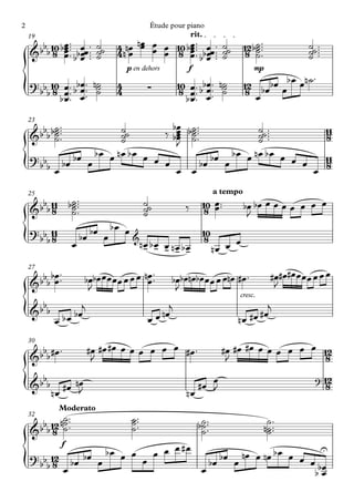2                                                Étude pour piano
    19                                                           rit.
             œ™ œ
     bbb 10 bœ ™™™ bœœ ™™™    ˙˙   4 nœ nœ œ œ 10 bœ ™™™ œœ ™™
                                         œ œ                                     ˙˙      12 b˙ ™™™                ˙˙ ™™™
    & 8 œ bœ ™
             œ                ˙
                              ˙    4n œ      œ 8 œ ™ bbœ ™™
                                                   œ
                                                   œ œ                           ˙
                                                                                 ˙        8 ˙™
                                                                                             ˙
                                                                                             ˙                    ˙ ™
                                                                                                                  ˙
                                       p en dehors            f                              mp
                                                                                                           ™
    ? bb 10 œ ™ bbœ ™™ n˙                                  10 œ ™ bbœ ™™ n˙              12 bœbœ œb œ œn ˙
{       b 8 b œ ™™ œ ™ ˙
              œ œ
                        ˙
                                   4
                                   4             ∑          8 œ™ œ™ ˙
                                                             bœ ™ œ
                                                                          ˙               8
                                                                                            œ
    23
          ˙™
     bbb b˙ ™™™          ˙˙          bœ
                                   ‰ bœ                       b˙ ™™™
                                                               ˙                      ˙˙ ™™™                               11
    & ˙   ˙              ˙
                         ˙
                                      œ
                                      œ                        ˙™
                                                               ˙                      ˙ ™
                                                                                      ˙                                    8
                                      J
    ? bb bœ bœ œ b œ œ n œ b œ œ œ œ                                     bœ œ b œ œ n œ b œ œ œ œ                          11
{       bœ                            œ                           œ
                                                                      bœ
                                                                                                                    œ
                                                                                                                           8

    25                                                                         a tempo
             ˙™
     bbb 11 b˙ ™™™                             ˙˙                       10 œ ™™          bœ bœ œ œ œ œ œ œ œ
    & 8 ˙    ˙                                 ˙
                                               ˙
                                                             ‰           8 œ              J
    ? bb 11                bœ œ b œ œ                                   10
{       b8          œ
                        bœ            &
                                               nœ bœ œ nœ bœ
                                                - - - - -
                                                                         8
                                                                               nœ œ
                                                                                    œ

    27
             ™
    & bbb bœ ™
           œ             bœbœ œœ œœ œ œ œ nœ ™™
                                           œ           bœbœnœbœœ œ œ œnœ #œ ™                           #œ#œ#œœ œœ œ œ œ
                                                                                                         J
                          J                             J
                                                                                      cresc.
      b                 j                              j                                       j
{   &b b
            œ     b œ bœ                         œ œ nœ                               n œ #œ #œ
    30
      b #œ ™                #œ #œ #œ œ œ œ œ œ œ #œ ™                            #œ #œ #œ œ œ œ œ œ œ 12
    &b b                     J                                                    J                    8
      b                                                                                                              ? 12
{   &b b      #œ nœ
                  J                                                   #œ œ
                                                                         J                                                 8
           nœ                                                 nœ
              Moderato
    32       ˙™
      bb 12 n˙ ™™                       ˙ ™™
    &b 8 ˙
                                        ˙™
                                        ˙                             b˙ ™™™
                                                                       ˙
                                                                       ˙
                                                                                                      ˙™
                                                                                                     n˙ ™™
                                                                                                      ˙
                f
                    bœ œ œ œ œ œ #œ      bœ œ nœ œ nœ b œ œ œ œ
                                                                 U
    ? bb 12 bœ bœ œ
{       b8 œ              œ
                                    œ
                                      bœ                        bœ
                                                               bœ
 