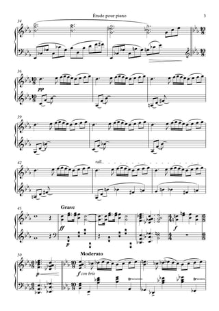 Étude pour piano                                                   3
34      ˙ ™™                        ˙ ™™
& bbb   ˙™
        ˙                           ˙™
                                    ˙                          b˙ ™™™
                                                                ˙
                                                                ˙                     b˙ ™™™
                                                                                       ˙
                                                                                       ˙            œ œ œ          bbb 10
                                                                                                                        8

        bœ œ bœ œ œ œ œ œ#œ      bœ œ nœ œ nœ b œ
                                                  œ
{
? bb bœ
    bœ             œ          bœ                                                                               &   bbb 10
                                                                                                                        8
                            œ
36
  b 10 ™                œ œœœœœ œ œ œ œ ™                          œ œœœœœ œ œ œ œ ™                   œ œœœœœ œ œ œ
&b b 8 œ                J                                          J                                   J
             pp
  b 10                                                                                             j
{
&b b 8 œ œ œ
           J                                          œ
                                                            œœ
                                                             J                           nœ    œ #œ

39
  b ™              œ œœœœœ œ œ œ œ™                                œ œœœœœ œ œ œ œ™                 œ œœœœœ œ œ œ
&b b œ             J                                               J                                J
  b
{
&b b
        œ
           nœ
          œ J                                         œ bœ
                                                     œ J                                   œ
                                                                                               œœ
                                                                                                J

42                                                    rall.
  b ™                  œ œœœœœ œ œ œ œ™                            œ œœœœœ œ œ œ œ™ œ œœœœœ œ œ œ
&b b œ                 J                                           J                J
  b                j
{
&b b
        nœ     œ #œ
                                                      œœ
                                                              nœ bœ           #œ nœ            œ nœ bœ         #œ nœ

45                         Grave
  b
&b b w             Œ       œ œ™ œœ ˙
                           œ
                             œ™ œ œ
                                    ˙                   œ ™™ œ œ ™ œ œ ˙
                                                        œ œ œ ˙
                                                               œ™ œ               bœ ™™™ bœœ ™™ ˙˙ 4 nnœ nœ œ œ 6
                                                                                   œ œ ˙ 4 œ œ œ œ 8
                                                                                   œ™ ™ ˙
                                                                                   œbœ ™
                           ff                                                                              f
  b                    ?                   ¡ ¡                          ¡ ¡        œ ™™ bbœ ™™ n˙      4               6
{
&b b w             Œ
                                ¡
                                p
                                                 ¡
                                                        Œ
                                                               ¡
                                                                              ¡
                                                                                   œ œ™ ˙
                                                                                  bœ ™ œ
                                                                                                ˙      4       ∑       8

50                                          Moderato
   bb 6 bœ ™™™ œœ ™™
         œ                  bbb 10 œœ ™™™™ bœ bœ œ œ œ œ œ œ œ nœ ™™ bœ bœbœ œ œ œ œ œ œ
& b 8 œ ™ bbœ ™™
         œ œ                     8 œ J
                                    œ
                                                                   œ
                                                                        J
          p                        f con brio
                                              bœ
                                               œ       œ Ÿ~~~~~~~~
                                                       œ                 bb œ
                                                                            œ  bb œ Ÿ~~~~~~
                                                                                  œ
? bb 6 œ ™ bbœ ™™               10 œ           œ       œ                    œ     œ
{   b8 œ ™ b œ ™
      bœ ™ œ
                            bbb 8 œ œ
                                          >œ               œ bœ
                                                                     b>
                                                                      œ             bœ
 