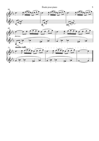 Étude pour piano                                        5
66
  b ™             œ œœœœœ œ œ œ œ™          œ œœœœœ œ œ œ œ™                  œ œœœœœ œ œ œ
&b b œ            J                         J                                 J
   b                                                                      j
{
& b b œ œ bœ
69
           J                           œœ
                                      œ J                        nœ   œ #œ

  b               œ œ œ œ œ œ œ œ œ œ                œ™     œ œ œ œ œ œ œ œ œ
&b b œ                                                      J
       decresc.
  b
{
&b b
       œ œ
                  nœ   bœ         #œ       nœ        œ nœ        bœ            #œ    nœ

71     molto rall.
  b ™             œ œ œ œ œ œ œ œ œ œ™           œ œœœœœ œ œ œ w
&b b œ
                                                                                          œ
                  J                              J
   b
{
& b b œ nœ bœ               #œ   nœ       œ nœ bœ           #œ        nœ        w         œ
 