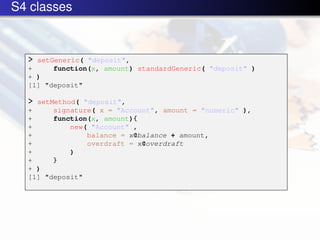 S4 classes



  > setGeneric( "deposit",
  +     function(x, amount) standardGeneric( "deposit" )
  + )
  [1] "deposit"

  > setMethod( "deposit",
  +     signature( x = "Account", amount = "numeric" ),
  +     function(x, amount){
  +         new( "Account" ,
  +             balance = x@balance + amount,
  +             overdraft = x@overdraft
  +         )
  +     }
  + )
  [1] "deposit"
 