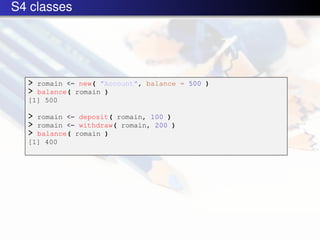 S4 classes




  > romain <- new( "Account", balance = 500 )
  > balance( romain )
  [1] 500

  > romain <- deposit( romain, 100 )
  > romain <- withdraw( romain, 200 )
  > balance( romain )
  [1] 400
 