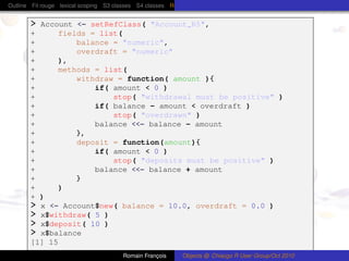 Outline Fil rouge lexical scoping S3 classes S4 classes Reference (R5) classes C++ classes Protocol Buffers


       > Account <- setRefClass( "Account_R5",
       +     fields = list(
       +         balance = "numeric",
       +         overdraft = "numeric"
       +     ),
       +     methods = list(
       +         withdraw = function( amount ){
       +             if( amount < 0 )
       +                 stop( "withdrawal must be positive" )
       +             if( balance - amount < overdraft )
       +                 stop( "overdrawn" )
       +             balance <<- balance - amount
       +         },
       +         deposit = function(amount){
       +             if( amount < 0 )
       +                 stop( "deposits must be positive" )
       +             balance <<- balance + amount
       +         }
       +     )
       + )
       > x <- Account$new( balance = 10.0, overdraft = 0.0 )
       > x$withdraw( 5 )
       > x$deposit( 10 )
       > x$balance
       [1] 15
                                        Romain François      Objects @ Chiacgo R User Group/Oct 2010
 