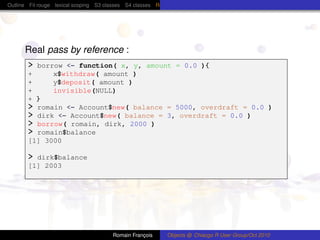 Outline Fil rouge lexical scoping S3 classes S4 classes Reference (R5) classes C++ classes Protocol Buffers




      Real pass by reference :
       > borrow <- function( x, y, amount = 0.0 ){
       +     x$withdraw( amount )
       +     y$deposit( amount )
       +     invisible(NULL)
       + }
       > romain <- Account$new( balance = 5000, overdraft = 0.0 )
       > dirk <- Account$new( balance = 3, overdraft = 0.0 )
       > borrow( romain, dirk, 2000 )
       > romain$balance
       [1] 3000

       > dirk$balance
       [1] 2003




                                        Romain François      Objects @ Chiacgo R User Group/Oct 2010
 