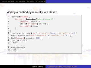 Outline Fil rouge lexical scoping S3 classes S4 classes Reference (R5) classes C++ classes Protocol Buffers




      Adding a method dynamically to a class :
       > Account$methods(
       +     borrow = function(other, amount){
       +         deposit( amount )
       +         other$withdraw( amount )
       +         invisible(NULL)
       +     }
       + )
       > romain <- Account$new( balance = 5000, overdraft = 0.0 )
       > dirk <- Account$new( balance = 3, overdraft = 0.0 )
       > dirk$borrow( romain, 2000 )
       > romain$balance
       [1] 3000

       > dirk$balance
       [1] 2003




                                        Romain François      Objects @ Chiacgo R User Group/Oct 2010
 