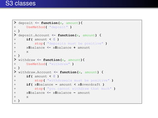S3 classes

  > deposit <- function(x, amount){
  +     UseMethod( "deposit" )
  + }
  > deposit.Account <- function(x, amount) {
  +     if( amount < 0 )
  +         stop( "deposits must be positive" )
  +     x$balance <- x$balance + amount
  +     x
  + }
  > withdraw <- function(x, amount){
  +     UseMethod( "withdraw" )
  + }
  > withdraw.Account <- function(x, amount) {
  +     if( amount < 0 )
  +         stop( "withdrawals must be positive" )
  +     if( x$balance - amount < x$overdraft )
  +         stop( "you cannot withdraw that much" )
  +     x$balance <- x$balance - amount
  +     x
  + }
 