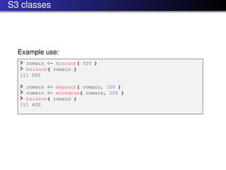 S3 classes




  Example use:
  > romain <- Account( 500 )
  > balance( romain )
  [1] 500

  > romain <- deposit( romain, 100 )
  > romain <- withdraw( romain, 200 )
  > balance( romain )
  [1] 400
 