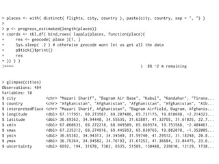 > places <- with( distinct( flights, city, country ), paste(city, country, sep = ", ") )
>
> p <- progress_estimated(length(places))
> coords <- tbl_df( bind_rows( lapply(places, function(place){
+ res <- geocode( place )[1, ]
+ Sys.sleep( .2 ) # otherwise geocode wont let us get all the data
+ p$tick()$print()
+ res
+ }) ) )
|==== | 8% ~2 m remaining
> glimpse(cities)
Observations: 484
Variables: 10
$ city <chr> "Mazari Sharif", "Bagram Air Base", "Kabul", "Kandahar", "Tirana...
$ country <chr> "Afghanistan", "Afghanistan", "Afghanistan", "Afghanistan", "Alb...
$ interpretedPlace <chr> "Mazari Sharif, Afghanistan", "Bagram Airfield, Bagram, Afghanis...
$ longitude <dbl> 67.117951, 69.273567, 69.207486, 65.737175, 19.818698, -2.214323...
$ latitude <dbl> 36.69262, 34.94448, 34.55535, 31.62887, 41.32755, 31.61825, 22.7...
$ xmin <dbl> 67.060633, 69.272218, 68.949509, 65.669574, 19.753568, -2.404461...
$ xmax <dbl> 67.235212, 69.274916, 69.445953, 65.830765, 19.882078, -1.352005...
$ ymin <dbl> 36.65382, 34.94313, 34.34549, 31.59740, 41.29512, 31.18248, 20.8...
$ ymax <dbl> 36.75264, 34.94582, 34.76192, 31.67252, 41.36684, 32.04475, 23.6...
$ uncertainty <dbl> 6692, 194, 31670, 7302, 6535, 51589, 150488, 239610, 12129, 1738...
 