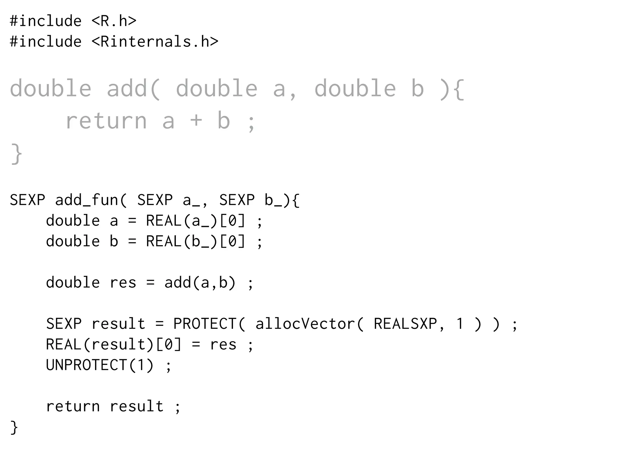 #include <R.h>
#include <Rinternals.h>
double add( double a, double b ){
return a + b ;
}
SEXP add_fun( SEXP a_, SEXP b_){
double a = REAL(a_)[0] ;
double b = REAL(b_)[0] ;
double res = add(a,b) ;
SEXP result = PROTECT( allocVector( REALSXP, 1 ) ) ;
REAL(result)[0] = res ;
UNPROTECT(1) ;
return result ;
}
 