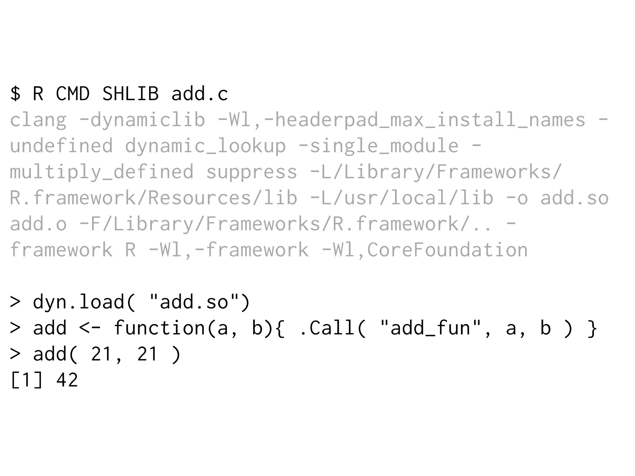 $ R CMD SHLIB add.c
clang -dynamiclib -Wl,-headerpad_max_install_names -
undefined dynamic_lookup -single_module -
multiply_defined suppress -L/Library/Frameworks/
R.framework/Resources/lib -L/usr/local/lib -o add.so
add.o -F/Library/Frameworks/R.framework/.. -
framework R -Wl,-framework -Wl,CoreFoundation
> dyn.load( "add.so")
> add <- function(a, b){ .Call( "add_fun", a, b ) }
> add( 21, 21 )
[1] 42
 