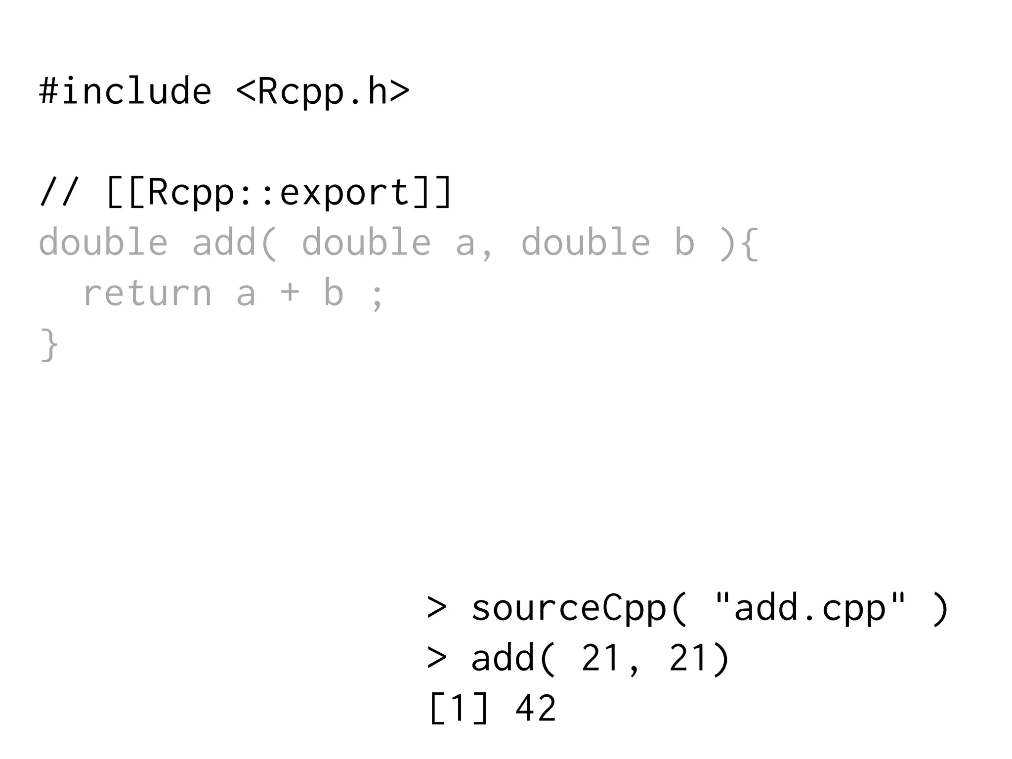 #include <Rcpp.h>
// [[Rcpp::export]]
double add( double a, double b ){
return a + b ;
}
> sourceCpp( "add.cpp" )
> add( 21, 21)
[1] 42
 
