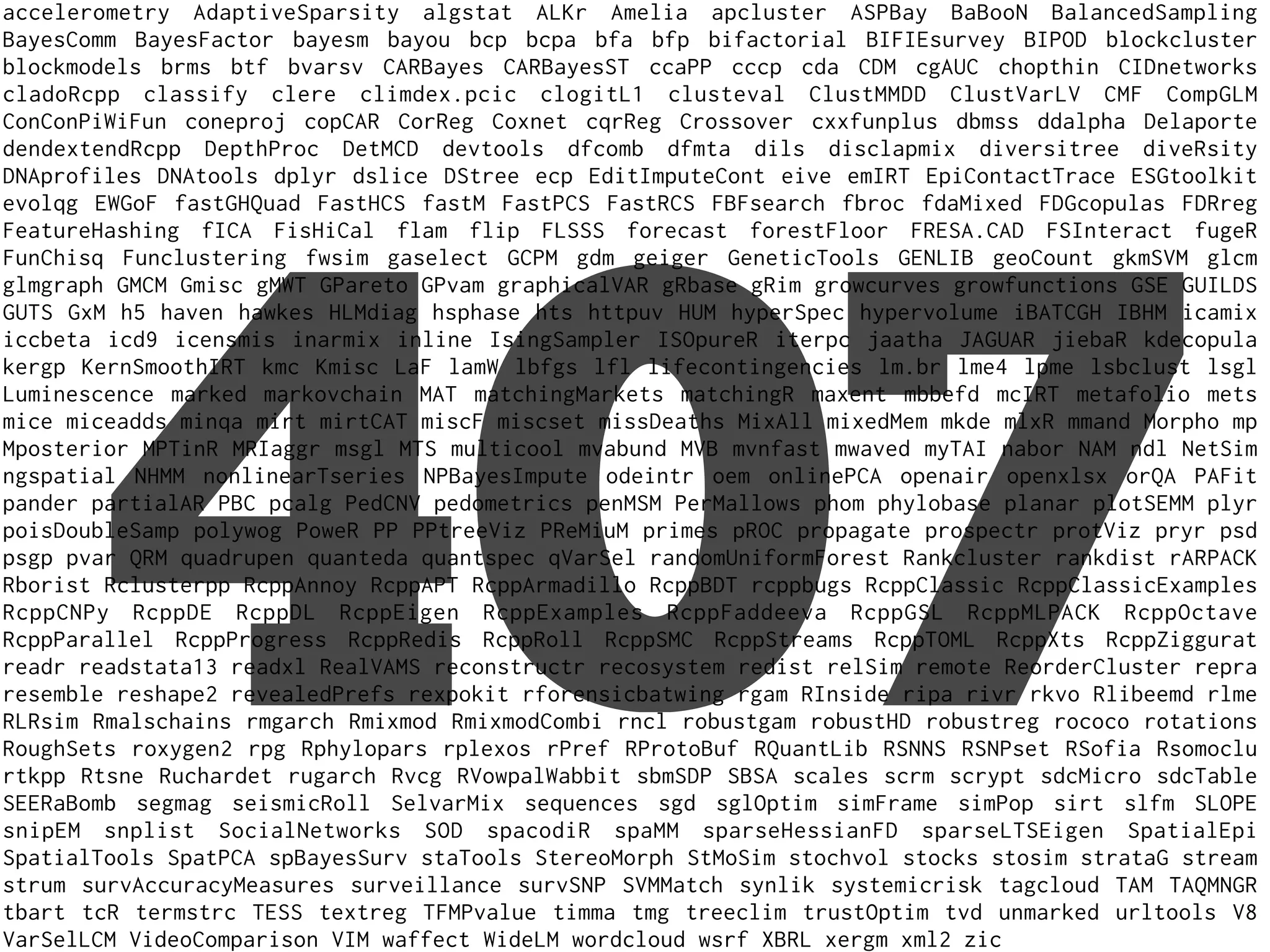 accelerometry AdaptiveSparsity algstat ALKr Amelia apcluster ASPBay BaBooN BalancedSampling
BayesComm BayesFactor bayesm bayou bcp bcpa bfa bfp bifactorial BIFIEsurvey BIPOD blockcluster
blockmodels brms btf bvarsv CARBayes CARBayesST ccaPP cccp cda CDM cgAUC chopthin CIDnetworks
cladoRcpp classify clere climdex.pcic clogitL1 clusteval ClustMMDD ClustVarLV CMF CompGLM
ConConPiWiFun coneproj copCAR CorReg Coxnet cqrReg Crossover cxxfunplus dbmss ddalpha Delaporte
dendextendRcpp DepthProc DetMCD devtools dfcomb dfmta dils disclapmix diversitree diveRsity
DNAprofiles DNAtools dplyr dslice DStree ecp EditImputeCont eive emIRT EpiContactTrace ESGtoolkit
evolqg EWGoF fastGHQuad FastHCS fastM FastPCS FastRCS FBFsearch fbroc fdaMixed FDGcopulas FDRreg
FeatureHashing fICA FisHiCal flam flip FLSSS forecast forestFloor FRESA.CAD FSInteract fugeR
FunChisq Funclustering fwsim gaselect GCPM gdm geiger GeneticTools GENLIB geoCount gkmSVM glcm
glmgraph GMCM Gmisc gMWT GPareto GPvam graphicalVAR gRbase gRim growcurves growfunctions GSE GUILDS
GUTS GxM h5 haven hawkes HLMdiag hsphase hts httpuv HUM hyperSpec hypervolume iBATCGH IBHM icamix
iccbeta icd9 icensmis inarmix inline IsingSampler ISOpureR iterpc jaatha JAGUAR jiebaR kdecopula
kergp KernSmoothIRT kmc Kmisc LaF lamW lbfgs lfl lifecontingencies lm.br lme4 lpme lsbclust lsgl
Luminescence marked markovchain MAT matchingMarkets matchingR maxent mbbefd mcIRT metafolio mets
mice miceadds minqa mirt mirtCAT miscF miscset missDeaths MixAll mixedMem mkde mlxR mmand Morpho mp
Mposterior MPTinR MRIaggr msgl MTS multicool mvabund MVB mvnfast mwaved myTAI nabor NAM ndl NetSim
ngspatial NHMM nonlinearTseries NPBayesImpute odeintr oem onlinePCA openair openxlsx orQA PAFit
pander partialAR PBC pcalg PedCNV pedometrics penMSM PerMallows phom phylobase planar plotSEMM plyr
poisDoubleSamp polywog PoweR PP PPtreeViz PReMiuM primes pROC propagate prospectr protViz pryr psd
psgp pvar QRM quadrupen quanteda quantspec qVarSel randomUniformForest Rankcluster rankdist rARPACK
Rborist Rclusterpp RcppAnnoy RcppAPT RcppArmadillo RcppBDT rcppbugs RcppClassic RcppClassicExamples
RcppCNPy RcppDE RcppDL RcppEigen RcppExamples RcppFaddeeva RcppGSL RcppMLPACK RcppOctave
RcppParallel RcppProgress RcppRedis RcppRoll RcppSMC RcppStreams RcppTOML RcppXts RcppZiggurat
readr readstata13 readxl RealVAMS reconstructr recosystem redist relSim remote ReorderCluster repra
resemble reshape2 revealedPrefs rexpokit rforensicbatwing rgam RInside ripa rivr rkvo Rlibeemd rlme
RLRsim Rmalschains rmgarch Rmixmod RmixmodCombi rncl robustgam robustHD robustreg rococo rotations
RoughSets roxygen2 rpg Rphylopars rplexos rPref RProtoBuf RQuantLib RSNNS RSNPset RSofia Rsomoclu
rtkpp Rtsne Ruchardet rugarch Rvcg RVowpalWabbit sbmSDP SBSA scales scrm scrypt sdcMicro sdcTable
SEERaBomb segmag seismicRoll SelvarMix sequences sgd sglOptim simFrame simPop sirt slfm SLOPE
snipEM snplist SocialNetworks SOD spacodiR spaMM sparseHessianFD sparseLTSEigen SpatialEpi
SpatialTools SpatPCA spBayesSurv staTools StereoMorph StMoSim stochvol stocks stosim strataG stream
strum survAccuracyMeasures surveillance survSNP SVMMatch synlik systemicrisk tagcloud TAM TAQMNGR
tbart tcR termstrc TESS textreg TFMPvalue timma tmg treeclim trustOptim tvd unmarked urltools V8
VarSelLCM VideoComparison VIM waffect WideLM wordcloud wsrf XBRL xergm xml2 zic
407
 