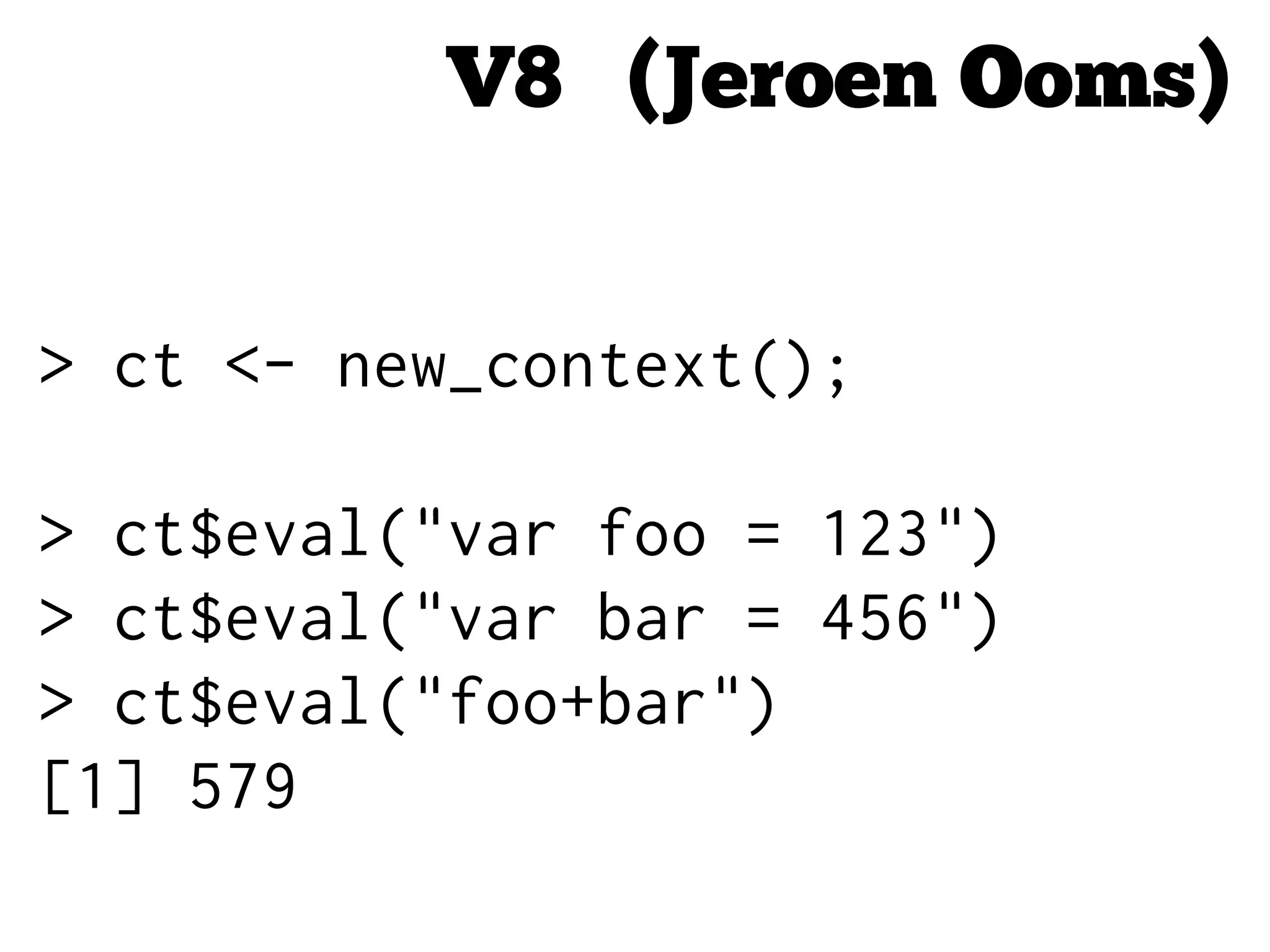V8 (Jeroen Ooms)
> ct <- new_context();
> ct$eval("var foo = 123")
> ct$eval("var bar = 456")
> ct$eval("foo+bar")
[1] 579
 