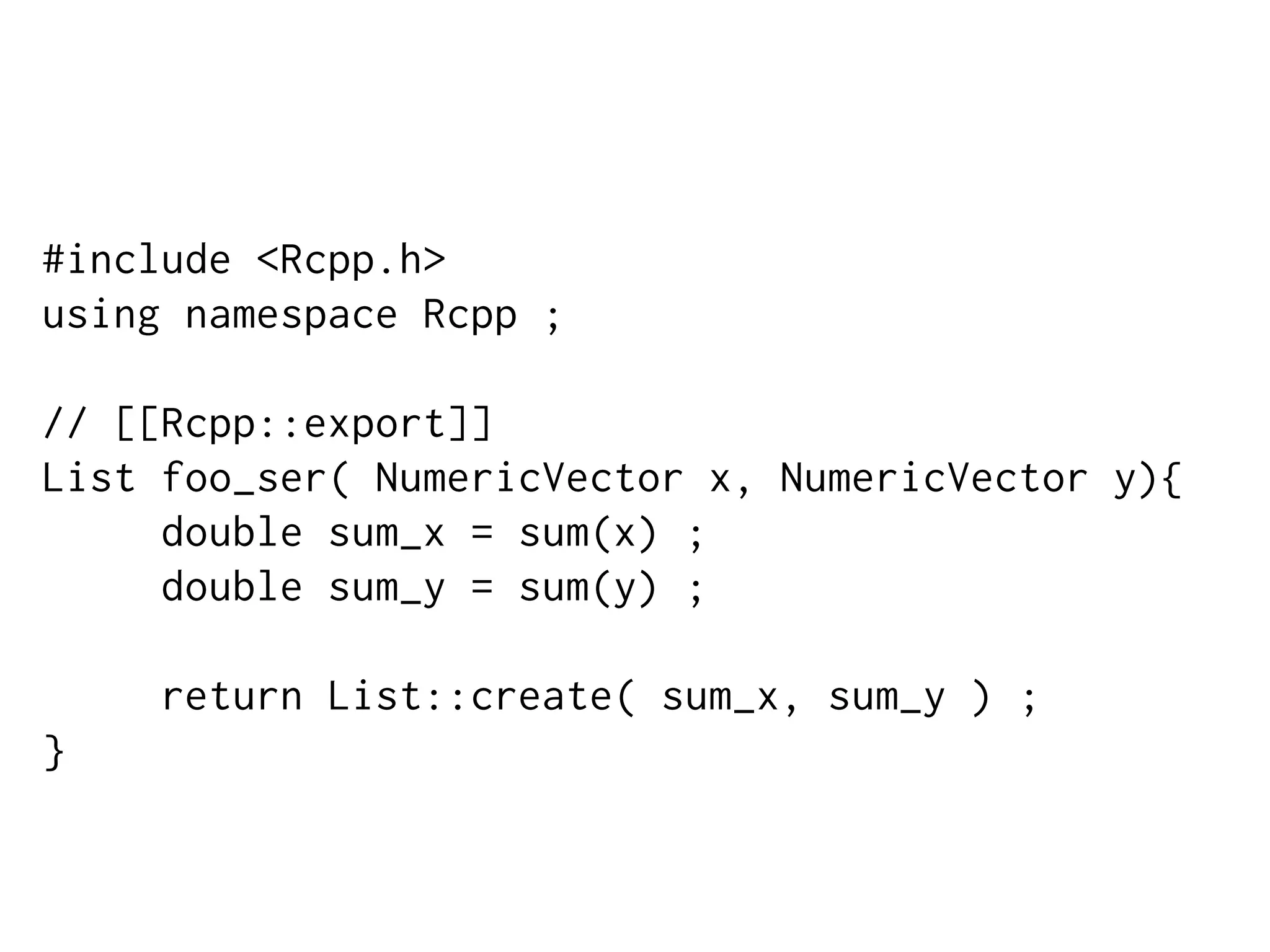 #include <Rcpp.h>
using namespace Rcpp ;
// [[Rcpp::export]]
List foo_ser( NumericVector x, NumericVector y){
double sum_x = sum(x) ;
double sum_y = sum(y) ;
return List::create( sum_x, sum_y ) ;
}
 