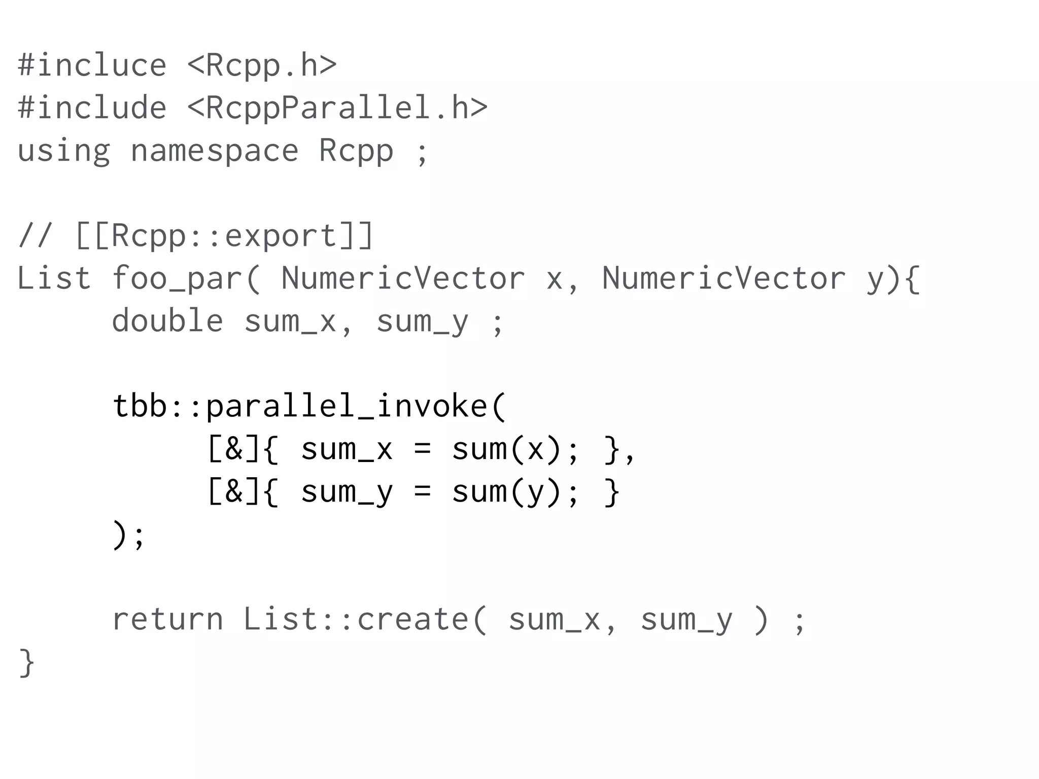 #incluce <Rcpp.h>
#include <RcppParallel.h>
using namespace Rcpp ;
// [[Rcpp::export]]
List foo_par( NumericVector x, NumericVector y){
double sum_x, sum_y ;
tbb::parallel_invoke(
[&]{ sum_x = sum(x); },
[&]{ sum_y = sum(y); }
);
return List::create( sum_x, sum_y ) ;
}
 