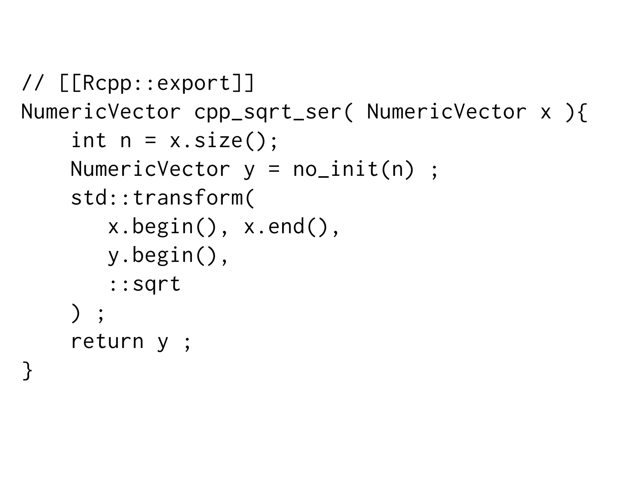 // [[Rcpp::export]]
NumericVector cpp_sqrt_ser( NumericVector x ){
int n = x.size();
NumericVector y = no_init(n) ;
std::transform(
x.begin(), x.end(),
y.begin(),
::sqrt
) ;
return y ;
}
 