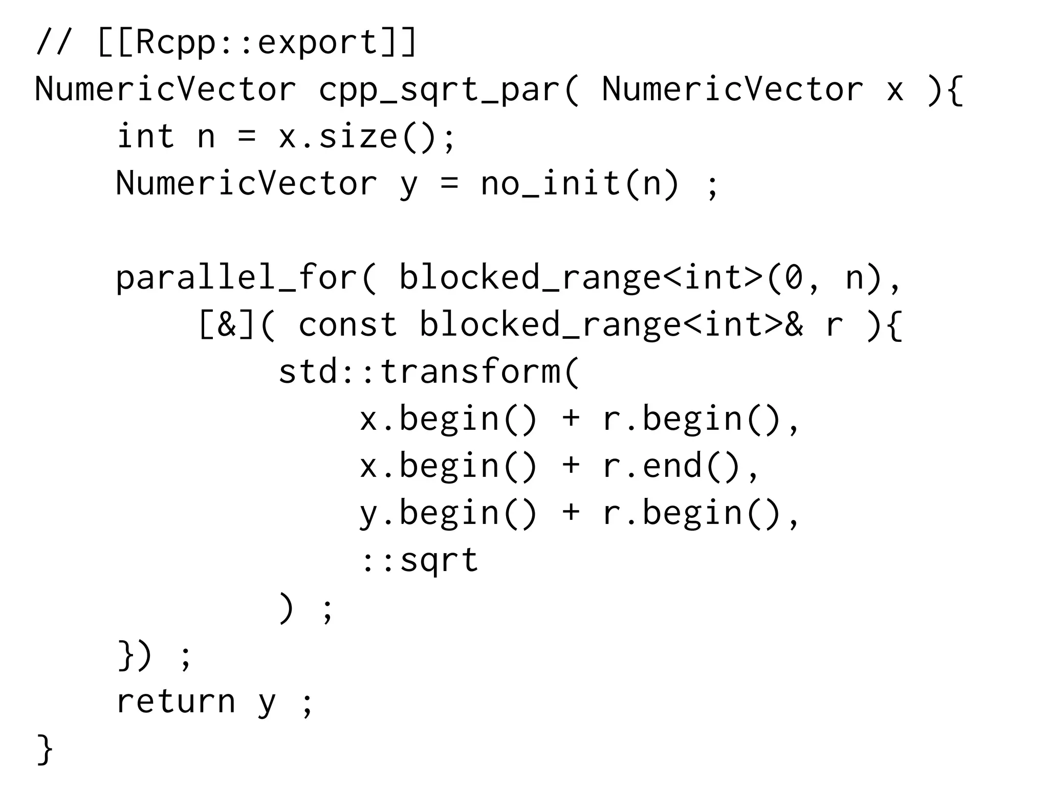 // [[Rcpp::export]]
NumericVector cpp_sqrt_par( NumericVector x ){
int n = x.size();
NumericVector y = no_init(n) ;
parallel_for( blocked_range<int>(0, n),
[&]( const blocked_range<int>& r ){
std::transform(
x.begin() + r.begin(),
x.begin() + r.end(),
y.begin() + r.begin(),
::sqrt
) ;
}) ;
return y ;
}
 