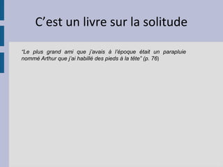 C’est un livre sur la solitude

“Le plus grand ami que j’avais à l’époque était un parapluie
nommé Arthur que j’ai habillé des pieds à la tête” (p. 76)
 