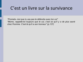 C’est un livre sur la survivance

“Promets- moi que tu vas pas te défendre avec ton cul”
“Momo, rappelle-toi toujours que le cul, c’est ce qu’il y a de plus sacré
chez l’homme. C’est là qu’il a son honneur” (p.137)
 