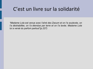 C’est un livre sur la solidarité

“Madame Lola est venue avec l’aîné des Zaoum et on l’a soulevée, on
l’a déshabillée, on l’a étendue par terre et on l’a lavée. Madame Lola
lui a versé du parfum partout”(p.227)
 
