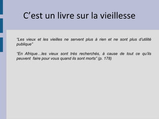 C’est un livre sur la vieillesse

“Les vieux et les vieilles ne servent plus à rien et ne sont plus d’utilité
publique”

“En Afrique…les vieux sont très recherchés, à cause de tout ce qu’ils
peuvent faire pour vous quand ils sont morts” (p. 178)
 