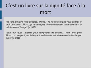 C’est un livre sur la dignité face à la
                 mort
“Ils vont me faire vivre de force, Momo… Ils ne veulent pas vous donner le
droit de mourir…Momo, je ne veux pas vivre uniquement parce que c’est la
médecine qui l’exige” (p. 182)

“Ben, oui, quoi, l’avorter, pour l’empêcher de souffrir… Non, mon petit
Momo, on ne peut pas faire ça. L’euthanasie est sévèrement interdite par
la loi” (p. 234)
 
