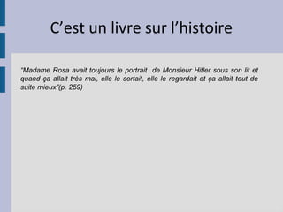 C’est un livre sur l’histoire

“Madame Rosa avait toujours le portrait de Monsieur Hitler sous son lit et
quand ça allait très mal, elle le sortait, elle le regardait et ça allait tout de
suite mieux”(p. 259)
 