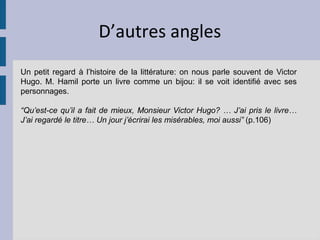 D’autres angles
Un petit regard à l’histoire de la littérature: on nous parle souvent de Victor
Hugo. M. Hamil porte un livre comme un bijou: il se voit identifié avec ses
personnages.

“Qu’est-ce qu’il a fait de mieux, Monsieur Victor Hugo? … J’ai pris le livre…
J’ai regardé le titre… Un jour j’écrirai les misérables, moi aussi” (p.106)
 